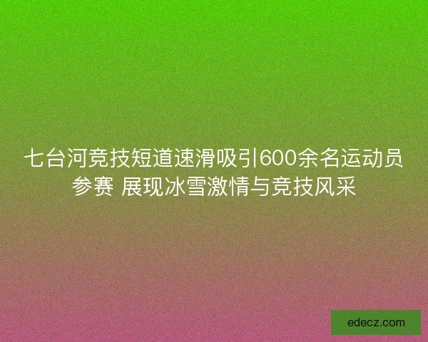 七台河竞技短道速滑吸引600余名运动员参赛 展现冰雪激情与竞技风采 七台河竞技短道速滑吸引600余名运动员参赛 展现冰雪激情与竞技风采