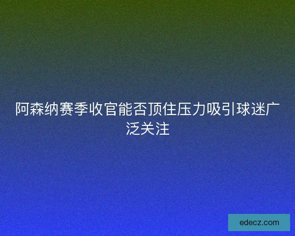 阿森纳赛季收官能否顶住压力吸引球迷广泛关注