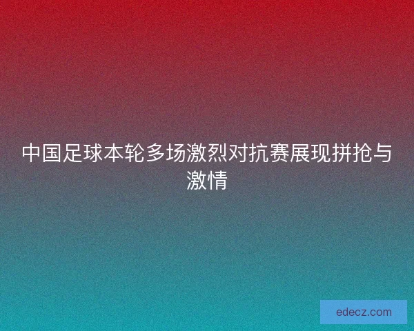中国足球本轮多场激烈对抗赛展现拼抢与激情