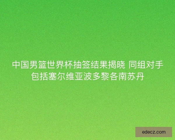 中国男篮世界杯抽签结果揭晓 同组对手包括塞尔维亚波多黎各南苏丹