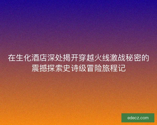 在生化酒店深处揭开穿越火线激战秘密的震撼探索史诗级冒险旅程记