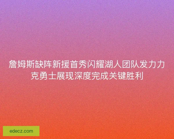 詹姆斯缺阵新援首秀闪耀湖人团队发力力克勇士展现深度完成关键胜利
