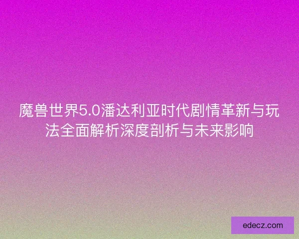 魔兽世界5.0潘达利亚时代剧情革新与玩法全面解析深度剖析与未来影响