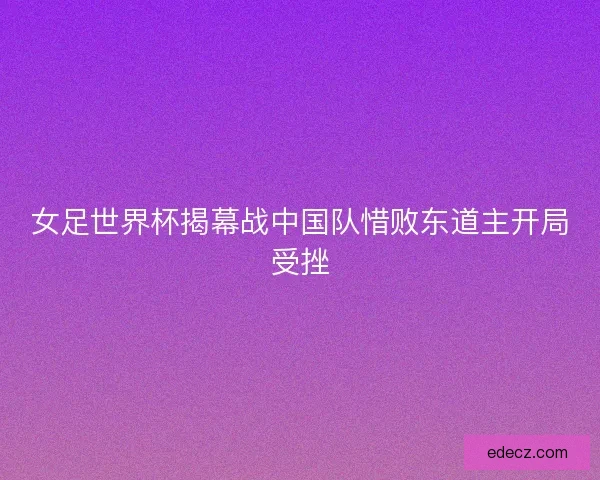 女足世界杯揭幕战中国队惜败东道主开局受挫 女足世界杯揭幕战中国队惜败东道主开局受挫