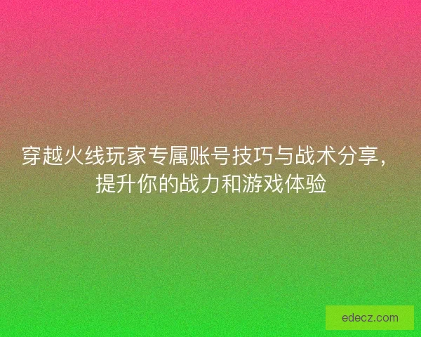 穿越火线玩家专属账号技巧与战术分享，提升你的战力和游戏体验