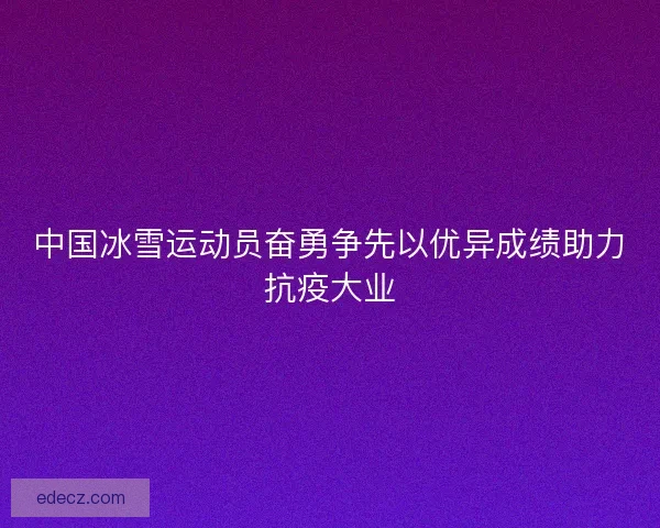 中国冰雪运动员奋勇争先以优异成绩助力抗疫大业