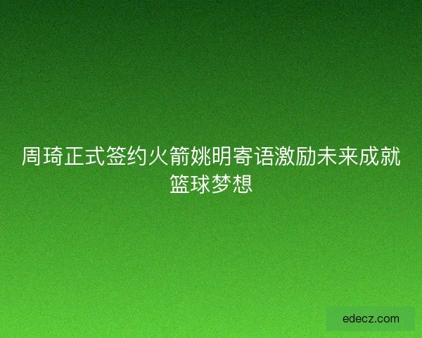 周琦正式签约火箭姚明寄语激励未来成就篮球梦想