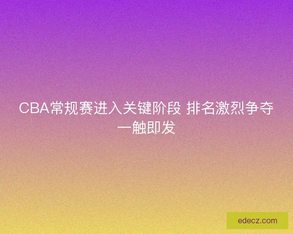 CBA常规赛进入关键阶段 排名激烈争夺一触即发