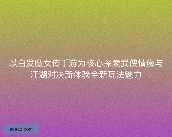 以白发魔女传手游为核心探索武侠情缘与江湖对决新体验全新玩法魅力