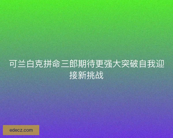 可兰白克拼命三郎期待更强大突破自我迎接新挑战 可兰白克拼命三郎期待更强大突破自我迎接新挑战