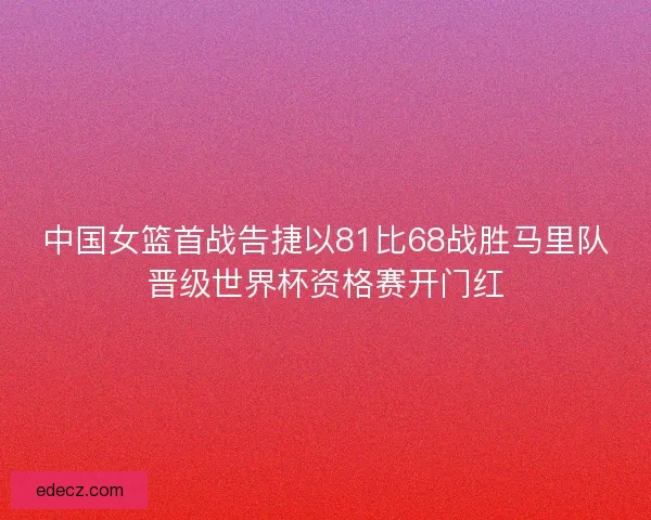 中国女篮首战告捷以81比68战胜马里队晋级世界杯资格赛开门红 中国女篮首战告捷以81比68战胜马里队晋级世界杯资格赛开门红