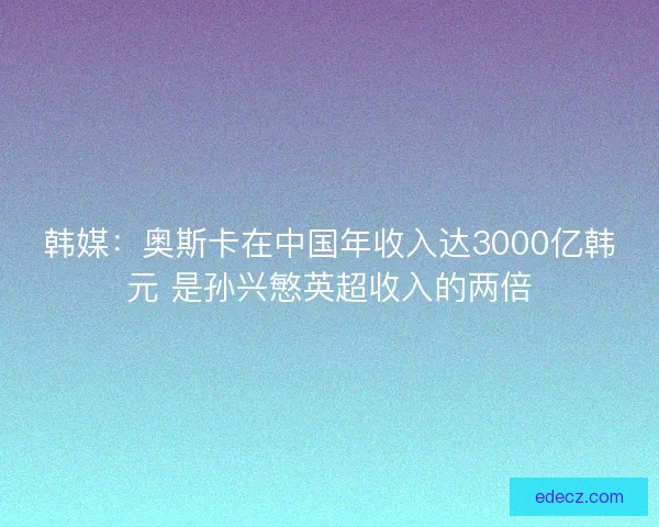 韩媒：奥斯卡在中国年收入达3000亿韩元 是孙兴慜英超收入的两倍