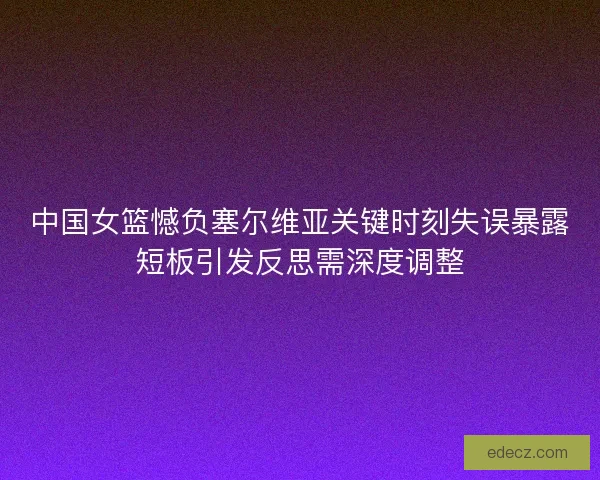 中国女篮憾负塞尔维亚关键时刻失误暴露短板引发反思需深度调整