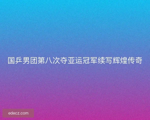 国乒男团第八次夺亚运冠军续写辉煌传奇