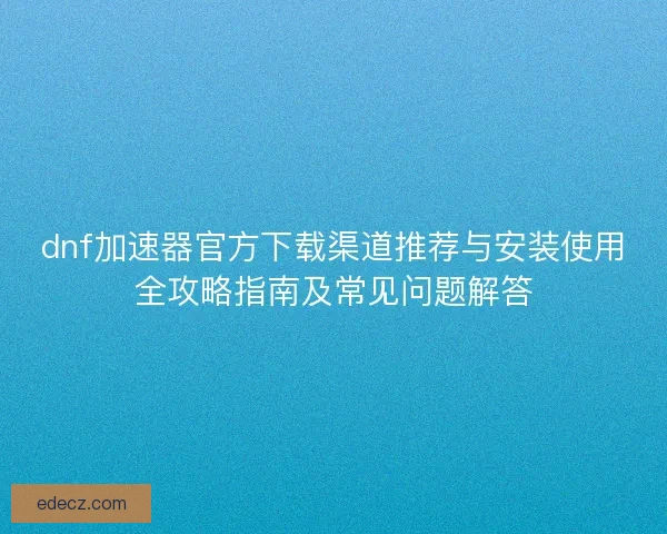 dnf加速器官方下载渠道推荐与安装使用全攻略指南及常见问题解答 dnf加速器官方下载渠道推荐与安装使用全攻略指南及常见问题解答