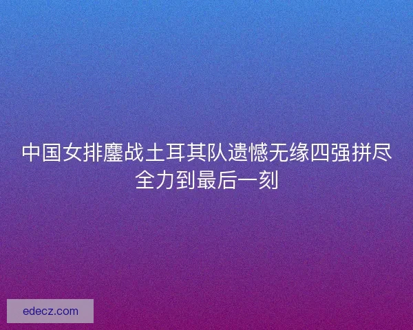 中国女排鏖战土耳其队遗憾无缘四强拼尽全力到最后一刻